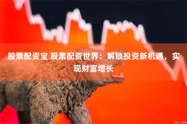 股票配资宝 股票配资世界：解锁投资新机遇，实现财富增长