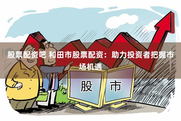 股票配资吧 和田市股票配资：助力投资者把握市场机遇