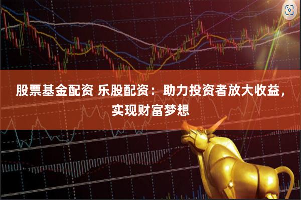 股票基金配资 乐股配资：助力投资者放大收益，实现财富梦想