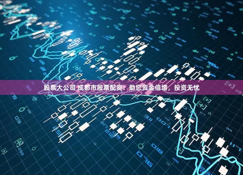 股票大公司 成都市股票配资：助您资金倍增，投资无忧