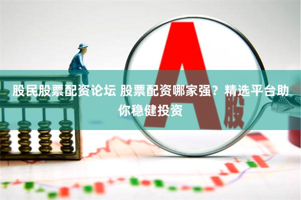 股民股票配资论坛 股票配资哪家强？精选平台助你稳健投资